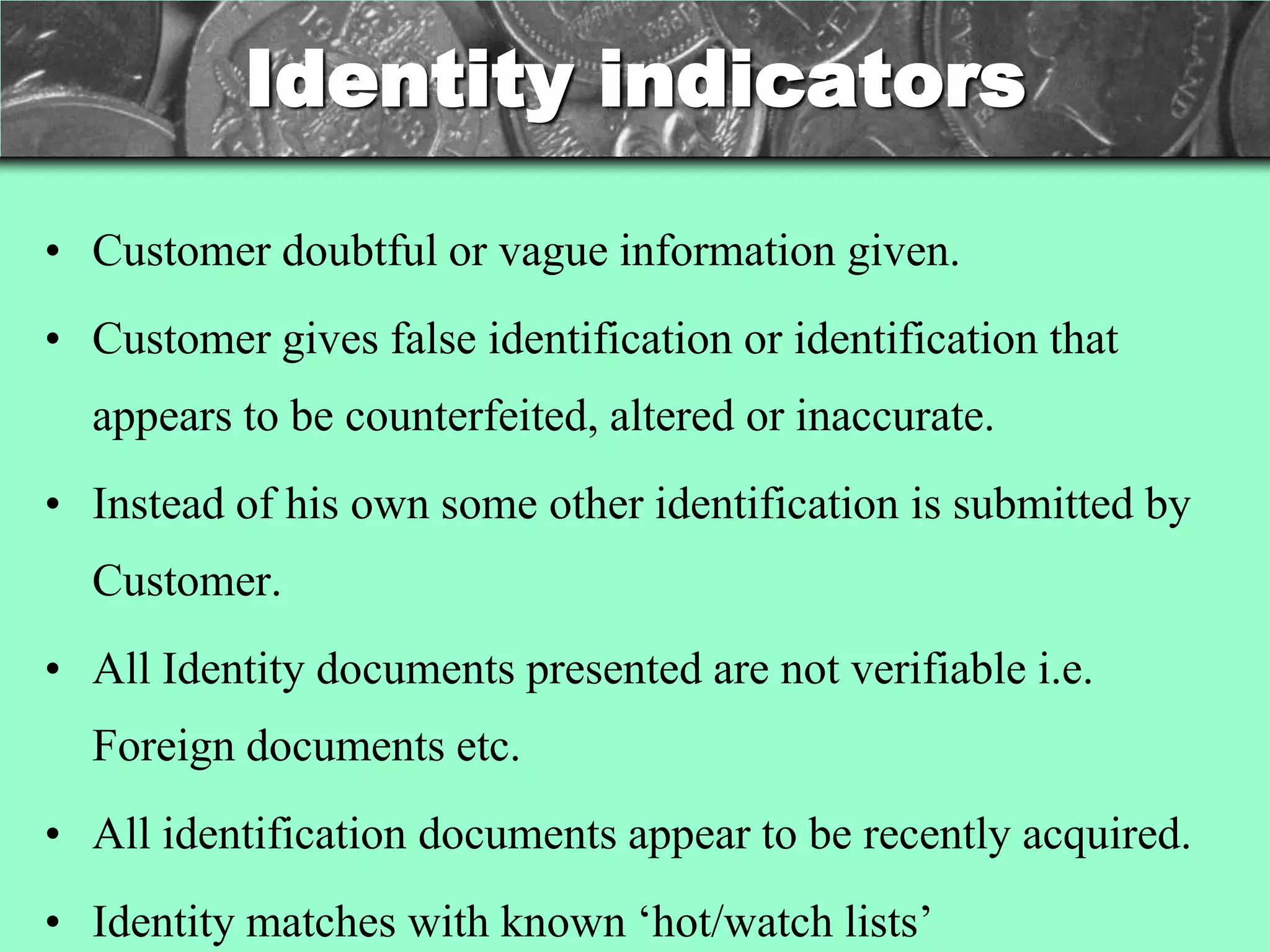 Identity indicators

• Customer doubtful or vague information given.
• Customer gives false identification or identification that
  appears to be counterfeited, altered or inaccurate.
• Instead of his own some other identification is submitted by
  Customer.
• All Identity documents presented are not verifiable i.e.
  Foreign documents etc.
• All identification documents appear to be recently acquired.
• Identity matches with known ‗hot/watch lists‘
 