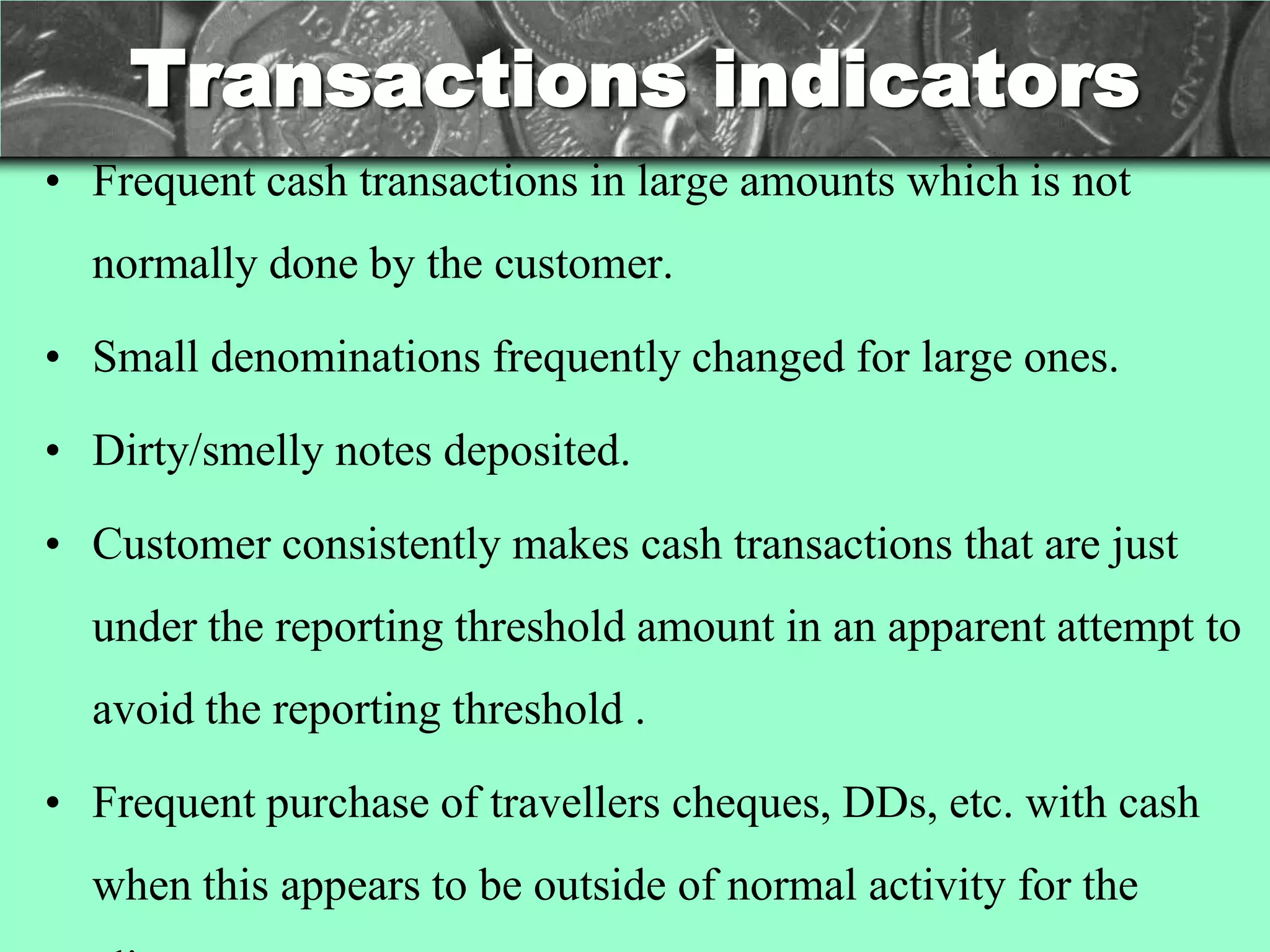 Transactions indicators
• Frequent cash transactions in large amounts which is not
  normally done by the customer.

• Small denominations frequently changed for large ones.

• Dirty/smelly notes deposited.

• Customer consistently makes cash transactions that are just
  under the reporting threshold amount in an apparent attempt to
  avoid the reporting threshold .

• Frequent purchase of travellers cheques, DDs, etc. with cash
  when this appears to be outside of normal activity for the
 