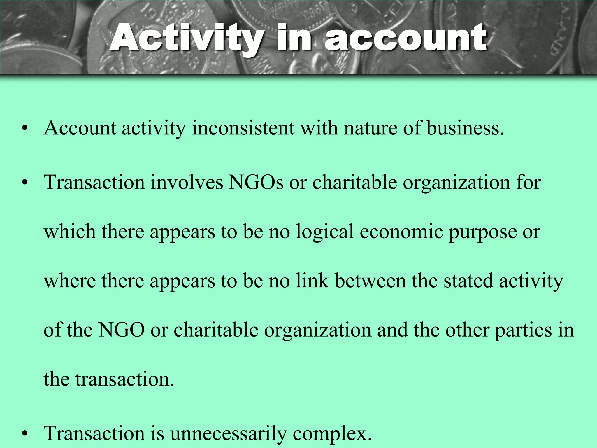 Activity in account

• Account activity inconsistent with nature of business.

• Transaction involves NGOs or charitable organization for

  which there appears to be no logical economic purpose or

  where there appears to be no link between the stated activity

  of the NGO or charitable organization and the other parties in

  the transaction.

• Transaction is unnecessarily complex.
 