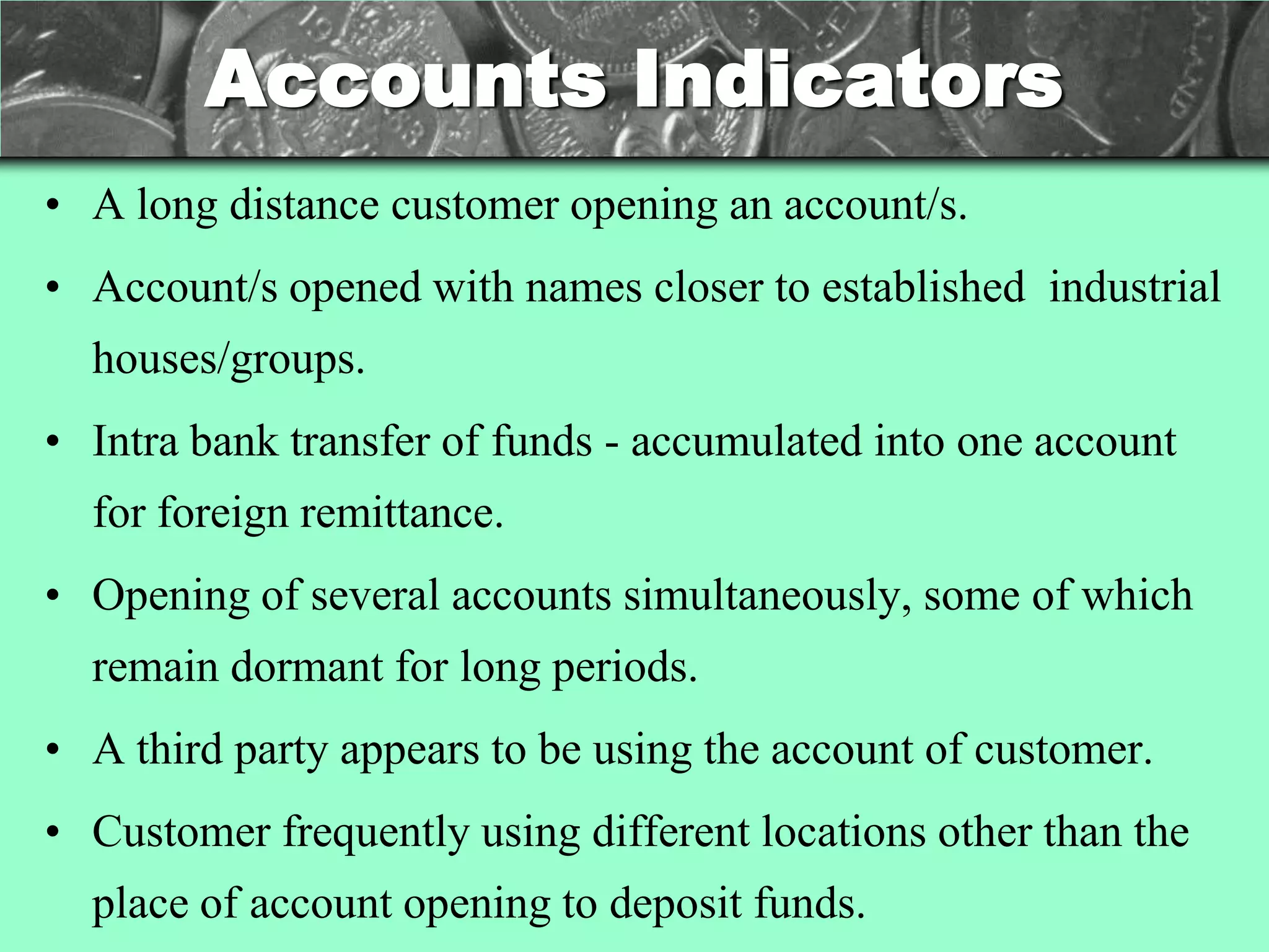 Accounts Indicators
• A long distance customer opening an account/s.
• Account/s opened with names closer to established industrial
  houses/groups.
• Intra bank transfer of funds - accumulated into one account
  for foreign remittance.
• Opening of several accounts simultaneously, some of which
  remain dormant for long periods.
• A third party appears to be using the account of customer.
• Customer frequently using different locations other than the
  place of account opening to deposit funds.
 