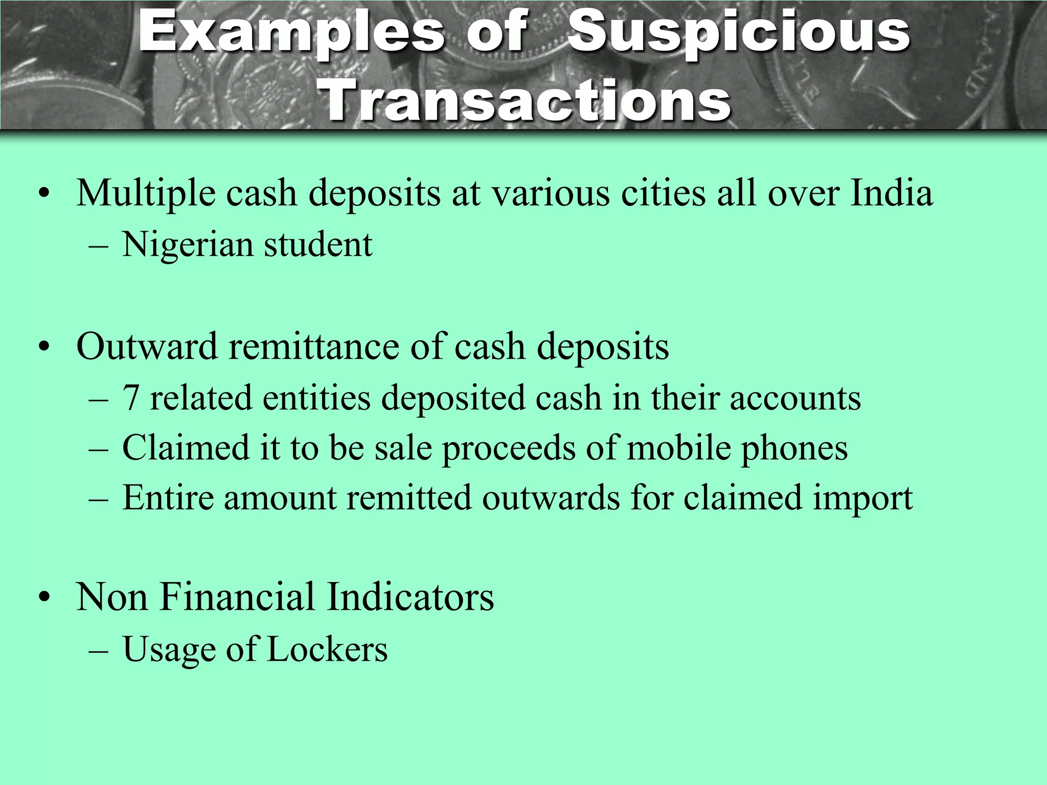 Examples of Suspicious
          Transactions
• Multiple cash deposits at various cities all over India
   – Nigerian student

• Outward remittance of cash deposits
   – 7 related entities deposited cash in their accounts
   – Claimed it to be sale proceeds of mobile phones
   – Entire amount remitted outwards for claimed import

• Non Financial Indicators
   – Usage of Lockers
 