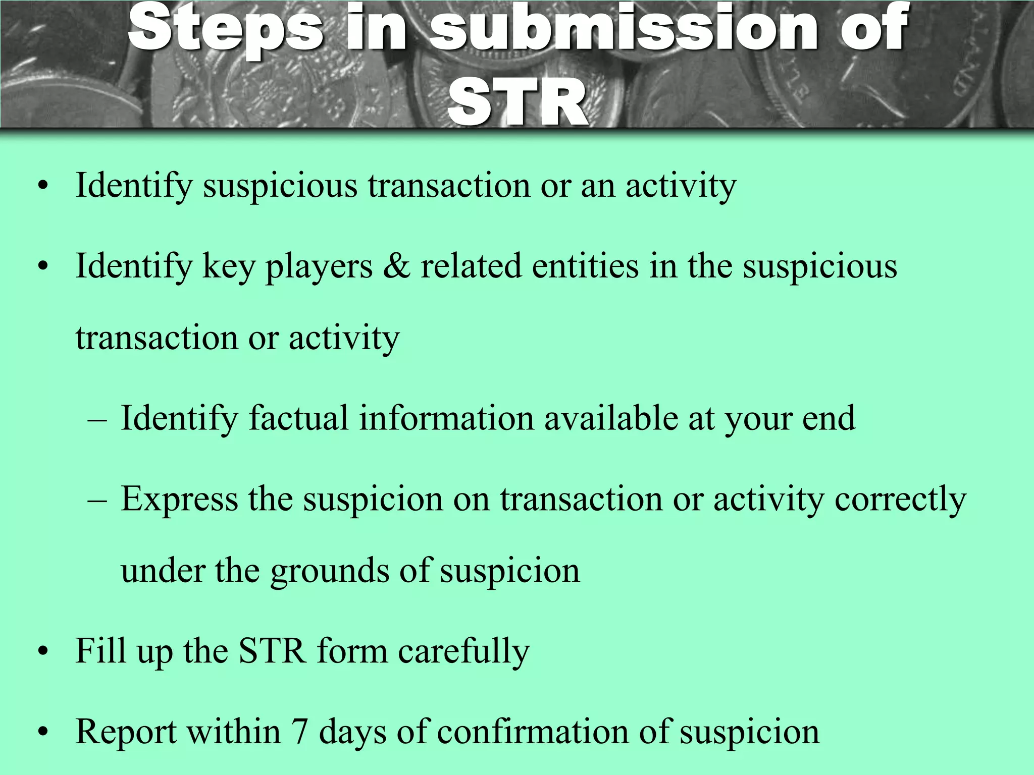 Steps in submission of
               STR
• Identify suspicious transaction or an activity

• Identify key players & related entities in the suspicious
  transaction or activity

   – Identify factual information available at your end

   – Express the suspicion on transaction or activity correctly
     under the grounds of suspicion

• Fill up the STR form carefully

• Report within 7 days of confirmation of suspicion
 