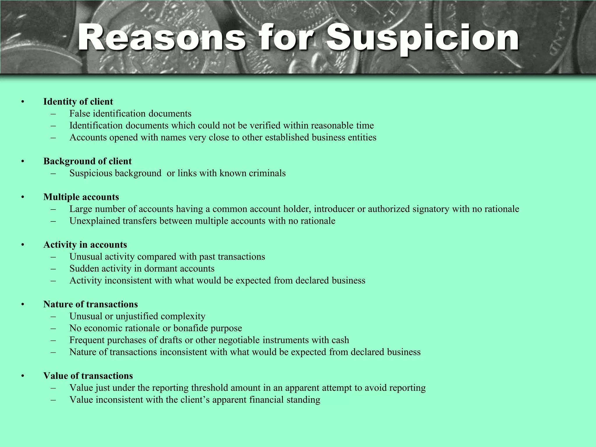 Reasons for Suspicion
•   Identity of client
      – False identification documents
      – Identification documents which could not be verified within reasonable time
      – Accounts opened with names very close to other established business entities

•   Background of client
     – Suspicious background or links with known criminals

•   Multiple accounts
     – Large number of accounts having a common account holder, introducer or authorized signatory with no rationale
     – Unexplained transfers between multiple accounts with no rationale

•   Activity in accounts
     – Unusual activity compared with past transactions
     – Sudden activity in dormant accounts
     – Activity inconsistent with what would be expected from declared business

•   Nature of transactions
     – Unusual or unjustified complexity
     – No economic rationale or bonafide purpose
     – Frequent purchases of drafts or other negotiable instruments with cash
     – Nature of transactions inconsistent with what would be expected from declared business

•   Value of transactions
     – Value just under the reporting threshold amount in an apparent attempt to avoid reporting
     – Value inconsistent with the client‘s apparent financial standing
 