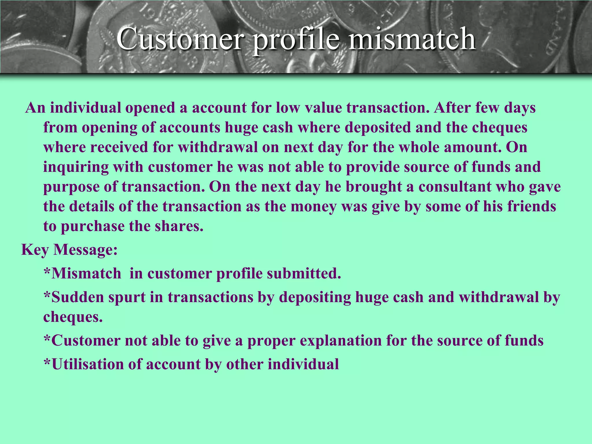 Customer profile mismatch
An individual opened a account for low value transaction. After few days
  from opening of accounts huge cash where deposited and the cheques
  where received for withdrawal on next day for the whole amount. On
  inquiring with customer he was not able to provide source of funds and
  purpose of transaction. On the next day he brought a consultant who gave
  the details of the transaction as the money was give by some of his friends
  to purchase the shares.
Key Message:
  *Mismatch in customer profile submitted.
  *Sudden spurt in transactions by depositing huge cash and withdrawal by
  cheques.
  *Customer not able to give a proper explanation for the source of funds
  *Utilisation of account by other individual
 