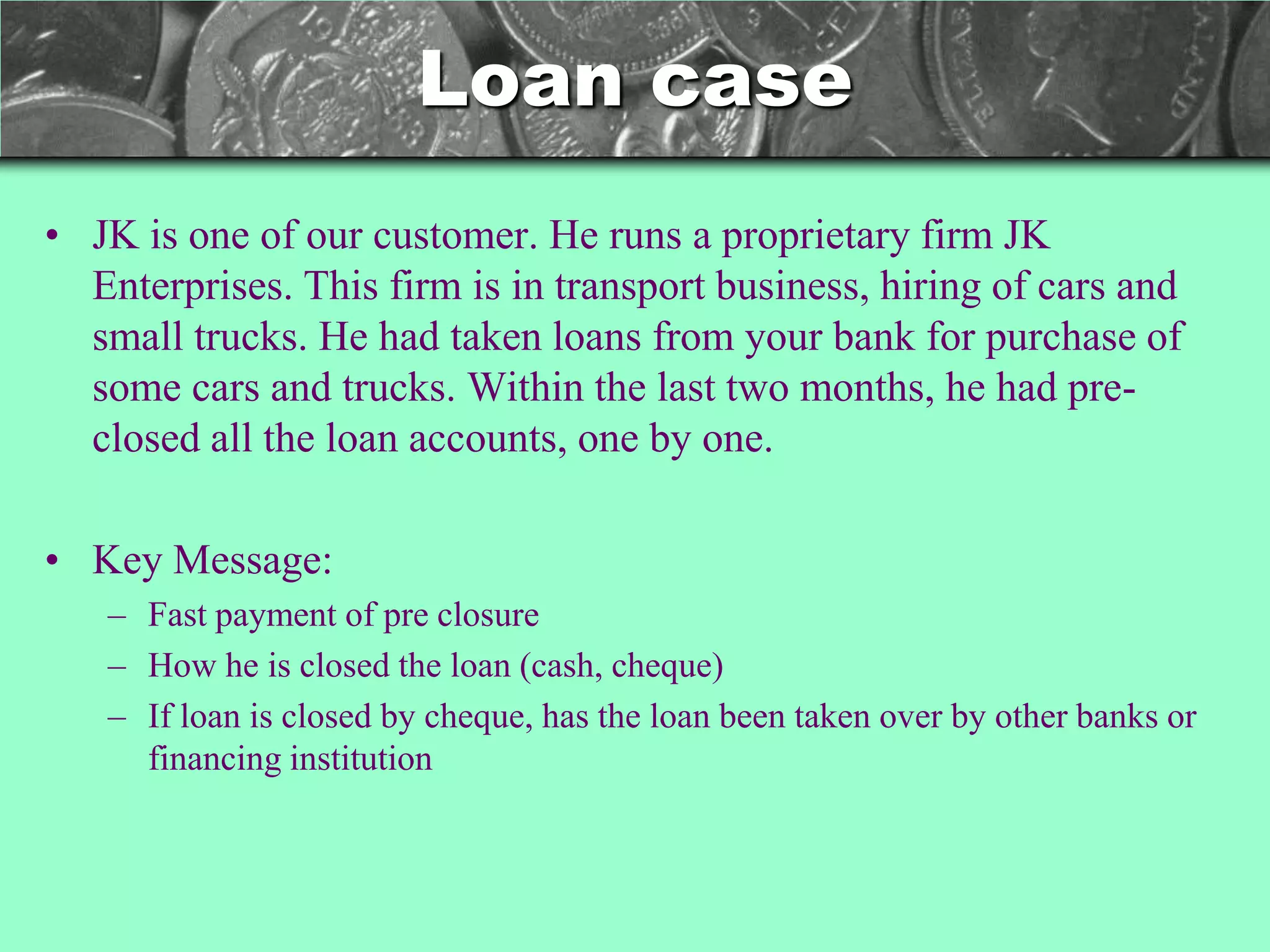 Loan case
• JK is one of our customer. He runs a proprietary firm JK
  Enterprises. This firm is in transport business, hiring of cars and
  small trucks. He had taken loans from your bank for purchase of
  some cars and trucks. Within the last two months, he had pre-
  closed all the loan accounts, one by one.

• Key Message:
   – Fast payment of pre closure
   – How he is closed the loan (cash, cheque)
   – If loan is closed by cheque, has the loan been taken over by other banks or
     financing institution
 