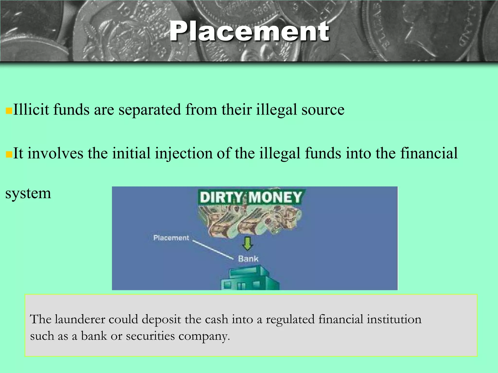 Placement

Illicit   funds are separated from their illegal source

It   involves the initial injection of the illegal funds into the financial

system




      The launderer could deposit the cash into a regulated financial institution
      such as a bank or securities company.
 