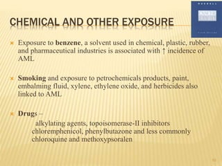 CHEMICAL AND OTHER EXPOSURE
 Exposure to benzene, a solvent used in chemical, plastic, rubber,
and pharmaceutical industries is associated with ↑ incidence of
AML
 Smoking and exposure to petrochemicals products, paint,
embalming fluid, xylene, ethylene oxide, and herbicides also
linked to AML
 Drugs –
alkylating agents, topoisomerase-II inhibitors
chloremphenicol, phenylbutazone and less commonly
chloroquine and methoxypsoralen
10
 