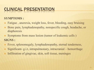 CLINICAL PRESENTATION
SYMPTOMS :
 Fatigue , anorexia, weight loss, fever, bleeding, easy bruising
 Bone pain, lymphadenopathy, nonspecific cough, headache, or
diaphoresis
 Symptoms from mass lesion (tumor of leukemic cells )
SIGNS :
 Fever, splenomegaly, lymphadenopathy, sternal tenderness,
 Significant- g.i.t, intrapulmonary, intracranial – hemorrhage
 Infiltration of gingivae, skin, soft tissue, meninges
16
 