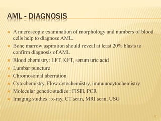 AML - DIAGNOSIS
 A microscopic examination of morphology and numbers of blood
cells help to diagnose AML.
 Bone marrow aspiration should reveal at least 20% blasts to
confirm diagnosis of AML
 Blood chemistry: LFT, KFT, serum uric acid
 Lumbar puncture
 Chromosomal aberration
 Cytochemistry, Flow cytochemistry, immunocytochemistry
 Molecular genetic studies : FISH, PCR
 Imaging studies : x-ray, CT scan, MRI scan, USG
17
 