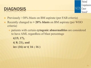 DIAGNOSIS
 Previously >30% blasts on BM aspirate (per FAB criteria)
 Recently changed to > 20% blasts on BM aspirate (per WHO
criteria)
 patients with certain cytogenic abnormalities are considered
to have AML regardless of blast percentage
t(15; 17),
t( 8; 21), and
inv (16) or t( 16 ; 16 )
18
 