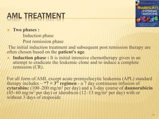 AML TREATMENT
 Two phases :
Induction phase
Post remission phase
The initial induction treatment and subsequent post remission therapy are
often chosen based on the patient's age.
 Induction phase : It is initial intensive chemotherapy given in an
attempt to eradicate the leukemic clone and to induce a complete
remission (CR).
For all form of AML except acute promyelocytic leukemia (APL) standard
therapy includes – “7 + 3” regimen - a 7 day continuous infusion of
cytarabine (100–200 mg/m2 per day) and a 3-day course of daunorubicin
(45–60 mg/m2 per day) or idarubicin (12–13 mg/m2 per day) with or
without 3 days of etoposide
25
 