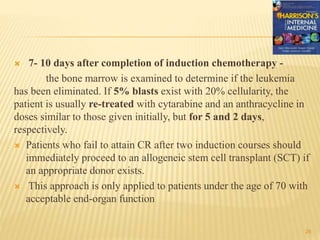  7- 10 days after completion of induction chemotherapy -
the bone marrow is examined to determine if the leukemia
has been eliminated. If 5% blasts exist with 20% cellularity, the
patient is usually re-treated with cytarabine and an anthracycline in
doses similar to those given initially, but for 5 and 2 days,
respectively.
 Patients who fail to attain CR after two induction courses should
immediately proceed to an allogeneic stem cell transplant (SCT) if
an appropriate donor exists.
 This approach is only applied to patients under the age of 70 with
acceptable end-organ function
26
 