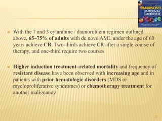  With the 7 and 3 cytarabine / daunorubicin regimen outlined
above, 65–75% of adults with de novo AML under the age of 60
years achieve CR. Two-thirds achieve CR after a single course of
therapy, and one-third require two courses
 Higher induction treatment–related mortality and frequency of
resistant disease have been observed with increasing age and in
patients with prior hematologic disorders (MDS or
myeloproliferative syndromes) or chemotherapy treatment for
another malignancy
27
 