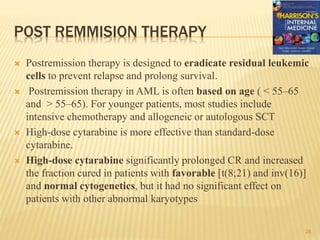 POST REMMISION THERAPY
 Postremission therapy is designed to eradicate residual leukemic
cells to prevent relapse and prolong survival.
 Postremission therapy in AML is often based on age ( < 55–65
and > 55–65). For younger patients, most studies include
intensive chemotherapy and allogeneic or autologous SCT
 High-dose cytarabine is more effective than standard-dose
cytarabine.
 High-dose cytarabine significantly prolonged CR and increased
the fraction cured in patients with favorable [t(8;21) and inv(16)]
and normal cytogenetics, but it had no significant effect on
patients with other abnormal karyotypes
28
 