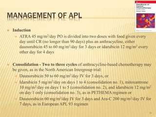MANAGEMENT OF APL
 Induction
 ATRA 45 mg/m2/day PO is divided into two doses with food given every
day until CR (no longer than 90 days) plus an anthracycline, either
daunorubicin 45 to 60 mg/m2/day for 3 days or idarubicin 12 mg/m2 every
other day for 4 days
 Consolidation - Two to three cycles of anthracycline-based chemotherapy may
be given, as in the North American Intergroup trial:
 Daunorubicin 50 to 60 mg/m2/day IV for 3 days, or
 Idarubicin 5 mg/m2/day on days 1 to 4 (consolidation no. 1), mitoxantrone
10 mg/m2/day on days 1 to 5 (consolidation no. 2), and idarubicin 12 mg/m2
on day 1 only (consolidation no. 3), as in PETHEMA regimen or
 Daunorubicin 60 mg/m2/day IV for 3 days and Ara-C 200 mg/m2/day IV for
7 days, as in European APL 93 regimen
38
 