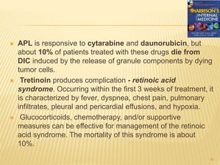  APL is responsive to cytarabine and daunorubicin, but
about 10% of patients treated with these drugs die from
DIC induced by the release of granule components by dying
tumor cells.
 Tretinoin produces complication - retinoic acid
syndrome. Occurring within the first 3 weeks of treatment, it
is characterized by fever, dyspnea, chest pain, pulmonary
infiltrates, pleural and pericardial effusions, and hypoxia.
 Glucocorticoids, chemotherapy, and/or supportive
measures can be effective for management of the retinoic
acid syndrome. The mortality of this syndrome is about
10%.
40
 