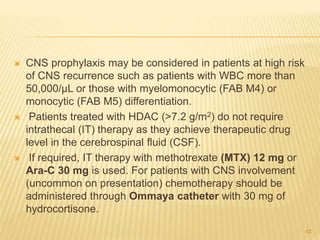  CNS prophylaxis may be considered in patients at high risk
of CNS recurrence such as patients with WBC more than
50,000/µL or those with myelomonocytic (FAB M4) or
monocytic (FAB M5) differentiation.
 Patients treated with HDAC (>7.2 g/m2) do not require
intrathecal (IT) therapy as they achieve therapeutic drug
level in the cerebrospinal fluid (CSF).
 If required, IT therapy with methotrexate (MTX) 12 mg or
Ara-C 30 mg is used. For patients with CNS involvement
(uncommon on presentation) chemotherapy should be
administered through Ommaya catheter with 30 mg of
hydrocortisone.
43
 