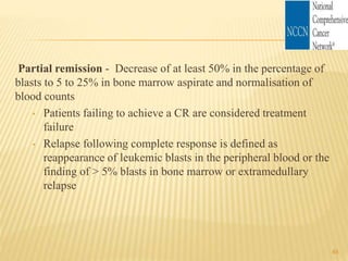 Partial remission - Decrease of at least 50% in the percentage of
blasts to 5 to 25% in bone marrow aspirate and normalisation of
blood counts
• Patients failing to achieve a CR are considered treatment
failure
• Relapse following complete response is defined as
reappearance of leukemic blasts in the peripheral blood or the
finding of > 5% blasts in bone marrow or extramedullary
relapse
45
 