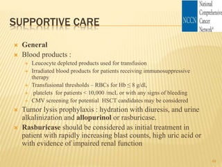 SUPPORTIVE CARE
 General
 Blood products :
 Leucocyte depleted products used for transfusion
 Irradiated blood products for patients receiving immunosuppressive
therapy
 Transfusional thresholds – RBCs for Hb ≤ 8 g/dl,
 platelets for patients < 10,000 /mcL or with any signs of bleeding
 CMV screening for potential HSCT candidates may be considered
 Tumor lysis prophylaxis : hydration with diuresis, and urine
alkalinization and allopurinol or rasburicase.
 Rasburicase should be considered as initial treatment in
patient with rapidly increasing blast counts, high uric acid or
with evidence of impaired renal function
49
 