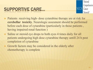 SUPPORTIVE CARE…
 Patients receiving high- dose cytarabine therapy are at risk for
cerebellar toxicity. Neurologic assesment should be performed
before each dose of cytarabine (particularly in those patients ,
having impaired renal function )
 Saline or steroid eye drops to both eyes 4 times daily for all
patients undergoing high dose cytarabine therapy untill 24 h post
completion of cytarabine
 Growth factors may be considered in the elderly after
chemotherapy is complete
50
 