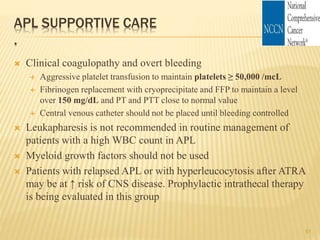 APL SUPPORTIVE CARE
.
 Clinical coagulopathy and overt bleeding
 Aggressive platelet transfusion to maintain platelets ≥ 50,000 /mcL
 Fibrinogen replacement with cryoprecipitate and FFP to maintain a level
over 150 mg/dL and PT and PTT close to normal value
 Central venous catheter should not be placed until bleeding controlled
 Leukapharesis is not recommended in routine management of
patients with a high WBC count in APL
 Myeloid growth factors should not be used
 Patients with relapsed APL or with hyperleucocytosis after ATRA
may be at ↑ risk of CNS disease. Prophylactic intrathecal therapy
is being evaluated in this group
51
 