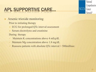 APL SUPPORTIVE CARE…
 Arsenic trioxide monitoring
Prior to initiating therapy
 ECG for prolonged QTc interval assessment
 Serum electrolytes and creatinine
During therapy
 Maintain K concentrations above 4 mEq/dL
 Maintain Mg concentration above 1.8 mg/dL
 Reassess patients with absolute QTc interval > 500millisec
52
 