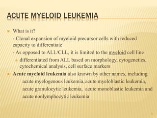 ACUTE MYELOID LEUKEMIA
 What is it?
- Clonal expansion of myeloid precursor cells with reduced
capacity to differentiate
- As opposed to ALL/CLL, it is limited to the myeloid cell line
 differentiated from ALL based on morphology, cytogenetics,
cytochemical analysis, cell surface markers
 Acute myeloid leukemia also known by other names, including
acute myelogenous leukemia, acute myeloblastic leukemia,
acute granulocytic leukemia, acute monoblastic leukemia and
acute nonlymphocytic leukemia
6
 