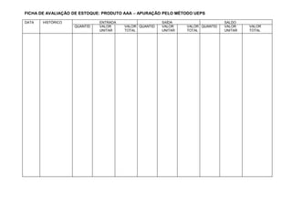 FICHA DE AVALIAÇÃO DE ESTOQUE: PRODUTO AAA – APURAÇÃO PELO MÉTODO UEPS
DATA HISTÓRICO ENTRADA SAÍDA SALDO
QUANTID VALOR VALOR QUANTID VALOR VALOR QUANTID VALOR VALOR
UNITAR TOTAL UNITAR TOTAL UNITAR TOTAL
 