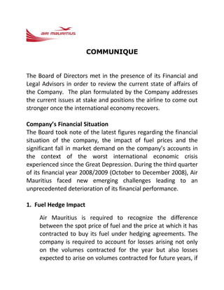 COMMUNIQUE


The Board of Directors met in the presence of its Financial and
Legal Advisors in order to review the current state of affairs of
the Company. The plan formulated by the Company addresses
the current issues at stake and positions the airline to come out
stronger once the international economy recovers.

Company’s Financial Situation
The Board took note of the latest figures regarding the financial
situation of the company, the impact of fuel prices and the
significant fall in market demand on the company’s accounts in
the context of the worst international economic crisis
experienced since the Great Depression. During the third quarter
of its financial year 2008/2009 (October to December 2008), Air
Mauritius faced new emerging challenges leading to an
unprecedented deterioration of its financial performance.

1. Fuel Hedge Impact
    Air Mauritius is required to recognize the difference
    between the spot price of fuel and the price at which it has
    contracted to buy its fuel under hedging agreements. The
    company is required to account for losses arising not only
    on the volumes contracted for the year but also losses
    expected to arise on volumes contracted for future years, if
 