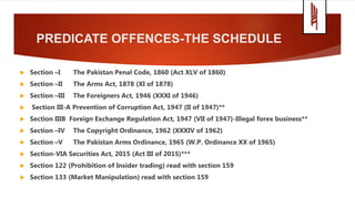 PREDICATE OFFENCES-THE SCHEDULE
 Section –I The Pakistan Penal Code, 1860 (Act XLV of 1860)
 Section –II The Arms Act, 1878 (XI of 1878)
 Section –III The Foreigners Act, 1946 (XXXI of 1946)
 Section III-A Prevention of Corruption Act, 1947 (II of 1947)**
 Section IIIB Foreign Exchange Regulation Act, 1947 (VII of 1947)-Illegal forex business**
 Section –IV The Copyright Ordinance, 1962 (XXXIV of 1962)
 Section –V The Pakistan Arms Ordinance, 1965 (W.P. Ordinance XX of 1965)
 Section-VIA Securities Act, 2015 (Act III of 2015)***
 Section 122 (Prohibition of Insider trading) read with section 159
 Section 133 (Market Manipulation) read with section 159
 