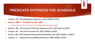 PREDICATE OFFENCES-THE SCHEDULE
 Section –VII The Emigration Ordinance, 1979 (XVIII of 1979)
 Section –VIIA**** The Sales Tax Act, 1990
 33 (entries 11 and 13 of Section 33 of Table) Offences and Penalties
 Section –VIII The Control of Narcotic Substances Act, 1997 (XXV of 1997)
 Section –IX The Anti-Terrorism Act, 1997 (XXVII of 1997)
 Section –IXA The Pakistan Environmental Protection Act 1997 (XXXIV of 1997)*
 Section -X National Accountability Ordinance, 1999 (XVIII of 1999)
 