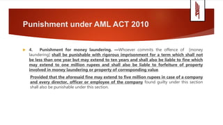 Punishment under AML ACT 2010
 4. Punishment for money laundering. —Whoever commits the offence of [money
laundering] shall be punishable with rigorous imprisonment for a term which shall not
be less than one year but may extend to ten years and shall also be liable to fine which
may extend to one million rupees and shall also be liable to forfeiture of property
involved in money laundering or property of corresponding value.
Provided that the aforesaid fine may extend to five million rupees in case of a company
and every director, officer or employee of the company found guilty under this section
shall also be punishable under this section.
 