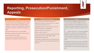 Reporting, Prosecution/Punishment,
Appeals
Reporting
•Every reporting entity [as defined in 2(u), 2(f), 2(m) and
any other entity as may be designated by FG through
notification in official Gazette- File STRs [if it knows,
suspects or has reason to suspect] that the transaction
or pattern or transactions of which the transaction is a
part;-
•Funds from illegal resources or crime proceeds
•Designed to evade any requirements of this section 7
•Has no apparent lawful purpose
•Involves financing of Terrorism, terrorist acts or
organizations or individuals involved in terrorism
Investigation and prosecution
•Call for information and reports-Authority u/s 7
•Attachment of property involved in ML or TF –section
and seizure under section 14 or 15
•Investigation section 9- 30 days notice is a must for
calling of information and explanations
•Vesting or property in FG section 10
•Power of survey –section 13
•Power to arrest-Section 16-Officer may after obtaining
warrant from the Court or the nearest Judicial
Magistrate arrest such person
•Confiscated or obtained record can be retained for 90
days only unless the court authorizes extended period
Section 19
Appeals
•Court of Sessions established under the Code of
Criminal Procedure, 1898 (V of 1898) shall, within its
territorial jurisdiction, exercise jurisdiction to try and
adjudicate the offences punishable under this Act and
all matters provided in, related to or arising from this
Act
•23. Appeal to High Court.—Any person aggrieved
final decision or order of the Court may prefer an
appeal to the High Court within sixty days from the
of communication of the decision or order on any
question of law or fact arising out of such decision or
order:
•Provided that the High Court may, if it is satisfied that
the appellant was prevented by sufficient cause from
filing the appeal within the said period, allow it to be
submitted within a further period not exceeding sixty
days
 