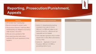 Reporting, Prosecution/Punishment,
Appeals
Reporting
• STR not later than 7 working days
• Records to be kept for at least 5 years
• The provisions of section 7 shall have effect
notwithstanding any obligation as to secrecy
under any law or document
• STRs only to be submitted to FMU
• Every reporting entity shall conduct
customers DDs as per requirement of their
regulators
Investigation and prosecution
• Section 21--Notwithstanding anything
contained in the Code of Criminal
1898 (Act V of 1898) and subject to sub-
sections (2) and (3),— offences are non-
cognizable and non-bailable
• Court shall take cognizance only on written
request of IO or other officer authorized by
FG, PG or FMU
• Section 22. Application of Code of
Procedure, 1898 (Act V of 1898) to
proceedings before Courts
Appeals
 