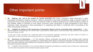 Other important points-
 36. Notices, etc. not to be invalid on certain grounds.—No notice, summons, order, document or other
proceeding, furnished or made or issued or taken or purported to have been furnished or made or issued or taken in
pursuance of any of the provisions of this Act shall be invalid, or shall be deemed to be invalid merely by reason of
any mistake, defect or omission in such notice, summons, order, documents or other proceedings if such notice,
summons, order, document or other proceeding is in substance and effect in conformity with or according to the
intent and purpose of this Act.
 33. Liability for failure to file Suspicious Transaction Report and for providing false information. — (1) -
shall be liable for imprisonment for a term which may extend to three years or with fine which may extend to one hundred
thousand rupees or both
In the case of the conviction of a reporting entity, the concerned regulatory authority may also revoke its licence or
registration or take such other administrative action, as it may deem appropriate
 34. Disclosure of information. — (1) The directors, officers, employees and agents of any reporting entity, financial
institution, non-financial business or profession or intermediary which report a suspicious transaction or STR pursuant to this
law or any other authority, are prohibited from disclosing, directly or indirectly, any person involved in the transaction that the
transaction has been reported.
(2) A violation of the sub-section (1) is a criminal offence and shall be punishable by a maximum term of three years imprisonment
or a fine which may extend to five hundred thousand rupees or both.
 