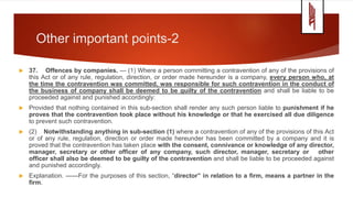 Other important points-2
 37. Offences by companies. — (1) Where a person committing a contravention of any of the provisions of
this Act or of any rule, regulation, direction, or order made hereunder is a company, every person who, at
the time the contravention was committed, was responsible for such contravention in the conduct of
the business of company shall be deemed to be guilty of the contravention and shall be liable to be
proceeded against and punished accordingly:
 Provided that nothing contained in this sub-section shall render any such person liable to punishment if he
proves that the contravention took place without his knowledge or that he exercised all due diligence
to prevent such contravention.
 (2) Notwithstanding anything in sub-section (1) where a contravention of any of the provisions of this Act
or of any rule, regulation, direction or order made hereunder has been committed by a company and it is
proved that the contravention has taken place with the consent, connivance or knowledge of any director,
manager, secretary or other officer of any company, such director, manager, secretary or other
officer shall also be deemed to be guilty of the contravention and shall be liable to be proceeded against
and punished accordingly.
 Explanation. ——For the purposes of this section, “director” in relation to a firm, means a partner in the
firm.
 