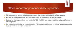 Other important points-3-various powers
 FG has power to amend schedule or any entry therein by notification in official gazette
 FG may in consultation with NEC can make rules by notification in official gazette
 Subject to the supervisions and control of GC the FMU can issue regulations by notification in
official gazette
 For removing difficulty or inconsistencies FG through notification in official gazette can make
such provisions as deem necessary
 