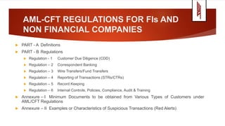 AML-CFT REGULATIONS FOR FIs AND
NON FINANCIAL COMPANIES
 PART - A Definitions
 PART - B Regulations
 Regulation - 1 Customer Due Diligence (CDD)
 Regulation – 2 Correspondent Banking
 Regulation – 3 Wire Transfers/Fund Transfers
 Regulation – 4 Reporting of Transactions (STRs/CTRs)
 Regulation – 5 Record Keeping
 Regulation – 6 Internal Controls, Policies, Compliance, Audit & Training
 Annexure – I Minimum Documents to be obtained from Various Types of Customers under
AML/CFT Regulations
 Annexure – II Examples or Characteristics of Suspicious Transactions (Red Alerts)
 