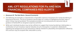 AML-CFT REGULATIONS FOR FIs AND NON
FINANCIAL COMPANIES-RED ALERTS
 Annexure-II- The Red Alerts- General Comments
 The following are examples or characteristics of possible suspicious transactions for money laundering or
financing of terrorism. This list of situations may be taken as a means of highlighting the basic ways in
which money may be laundered. The examples provided are not exhaustive and may serve only as
guidance of banks/DFIs to recognize suspicious activities.
 While each individual situation may not be sufficient to suggest that money laundering is taking place, a
combination of such situations may be indicative of such a transaction. A customer's declarations
regarding the background of such transactions shall be checked for plausibility and explanation offered by
the customer may be accepted after reasonable scrutiny.
 