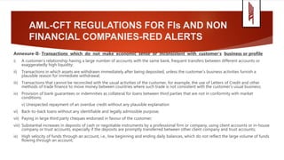 AML-CFT REGULATIONS FOR FIs AND NON
FINANCIAL COMPANIES-RED ALERTS
Annexure-II- Transactions which do not make economic sense or inconsistent with customer’s business or profile
i) A customer’s relationship having a large number of accounts with the same bank, frequent transfers between different accounts or
exaggeratedly high liquidity;
ii) Transactions in which assets are withdrawn immediately after being deposited, unless the customer's business activities furnish a
plausible reason for immediate withdrawal;
iii) Transactions that cannot be reconciled with the usual activities of the customer, for example, the use of Letters of Credit and other
methods of trade finance to move money between countries where such trade is not consistent with the customer's usual business;
iv) Provision of bank guarantees or indemnities as collateral for loans between third parties that are not in conformity with market
conditions;
v) Unexpected repayment of an overdue credit without any plausible explanation
vi) Back-to-back loans without any identifiable and legally admissible purpose;
vii) Paying in large third party cheques endorsed in favour of the customer;
viii) Substantial increases in deposits of cash or negotiable instruments by a professional firm or company, using client accounts or in-house
company or trust accounts, especially if the deposits are promptly transferred between other client company and trust accounts;
ix) High velocity of funds through an account, i.e., low beginning and ending daily balances, which do not reflect the large volume of funds
flowing through an account;
 