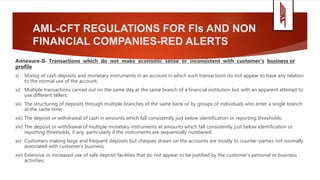 AML-CFT REGULATIONS FOR FIs AND NON
FINANCIAL COMPANIES-RED ALERTS
Annexure-II- Transactions which do not make economic sense or inconsistent with customer’s business or
profile
x) Mixing of cash deposits and monetary instruments in an account in which such transactions do not appear to have any relation
to the normal use of the account;
xi) Multiple transactions carried out on the same day at the same branch of a financial institution but with an apparent attempt to
use different tellers;
xii) The structuring of deposits through multiple branches of the same bank or by groups of individuals who enter a single branch
at the same time;
xiii) The deposit or withdrawal of cash in amounts which fall consistently just below identification or reporting thresholds;
xiv) The deposit or withdrawal of multiple monetary instruments at amounts which fall consistently just below identification or
reporting thresholds, if any, particularly if the instruments are sequentially numbered;
xv) Customers making large and frequent deposits but cheques drawn on the accounts are mostly to counter-parties not normally
associated with customer’s business;
xvi) Extensive or increased use of safe deposit facilities that do not appear to be justified by the customer's personal or business
activities;
 