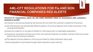 AML-CFT REGULATIONS FOR FIs AND NON
FINANCIAL COMPANIES-RED ALERTS
Annexure-II- Transactions which do not make economic sense or inconsistent with customer’s
business or profile
xvii) Goods or services purchased by the business do not match the customer's stated line of business;
xviii)A retail business has dramatically different patterns of currency deposits from similar businesses in the
same general location;
xix)Loans are made for, or are paid on behalf of, a third party with no reasonable explanation;
xx) Suspicious movements of funds occur from one financial institution to another, and then funds are moved
back to the first financial institution.
xxi)The deposit of excess balance in the accounts linked to credit cards/store value cards.
xxii)Unusual pattern of purchase through credit cards/store value cards etc.
 