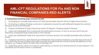 AML-CFT REGULATIONS FOR FIs AND NON
FINANCIAL COMPANIES-RED ALERTS
3. Transactions involving large amounts of cash
i) Exchanging an unusually large amount of small-denominated notes for those of higher denomination;
ii) Purchasing or selling of foreign currencies in substantial amounts by cash settlement despite the customer
having an account with the bank;
iii) Frequent withdrawal of large amounts by means of cheques, including traveler’s cheques;
iv) Large cash withdrawals from a previously dormant/inactive account, or from an account which has just
received an unexpected large credit locally or from abroad;
v) Large cash withdrawals made from a personal or business account not normally associated with customer’s
profile;
vi) Company transactions, both deposits and withdrawals, that are denominated by unusually large amounts of
cash, rather than by way of debits and credits normally associated with the normal commercial operations of the
company, e.g. cheques, letters of credit, bills of exchange, etc;
vii) Depositing cash by means of numerous credit slips by a customer such that the amount of each deposit is not
substantial, but the total of which is substantial;
 