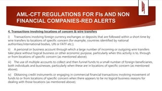 AML-CFT REGULATIONS FOR FIs AND NON
FINANCIAL COMPANIES-RED ALERTS
4. Transactions involving locations of concern & wire transfers
i) Transactions involving foreign currency exchanges or deposits that are followed within a short time by
wire transfers to locations of specific concern (for example, countries identified by national
authorities/international bodies, UN or FATF etc.);
ii) A personal or business account through which a large number of incoming or outgoing wire transfers
take place without logical business or other economic purpose, particularly when this activity is to, through
or from locations of specific concern (as mentioned above);
iii) The use of multiple accounts to collect and then funnel funds to a small number of foreign beneficiaries,
both individuals and businesses, particularly when these are in locations of specific concern (as mentioned
above);
iv) Obtaining credit instruments or engaging in commercial financial transactions involving movement of
funds to or from locations of specific concern when there appears to be no logical business reasons for
dealing with those locations (as mentioned above);
 