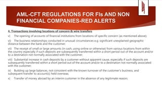 AML-CFT REGULATIONS FOR FIs AND NON
FINANCIAL COMPANIES-RED ALERTS
4. Transactions involving locations of concern & wire transfers
v) The opening of accounts of financial institutions from locations of specific concern (as mentioned above);
vi) The business relationships conducted in unusual circumstances e.g. significant unexplained geographic
distance between the bank and the customer;
vii) The receipt of small or large amounts (in cash, using online or otherwise) from various locations from within
the country especially if such deposits are subsequently transferred within a short period out of the account and/or
to a destination not normally associated with the customer;
viii) Substantial increase in cash deposits by a customer without apparent cause, especially if such deposits are
subsequently transferred within a short period out of the account and/or to a destination not normally associated
with the customer;
ix) Building up large balances, not consistent with the known turnover of the customer's business, and
subsequent transfer to account(s) held overseas;
x) Transfer of money abroad by an interim customer in the absence of any legitimate reason;
 