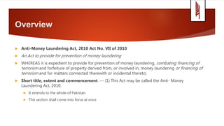 Overview
 Anti-Money Laundering Act, 2010 Act No. VII of 2010
 An Act to provide for prevention of money laundering
 WHEREAS it is expedient to provide for prevention of money laundering, combating financing of
terrorism and forfeiture of property derived from, or involved in, money laundering or financing of
terrorism and for matters connected therewith or incidental thereto;
 Short title, extent and commencement. — (1) This Act may be called the Anti- Money
Laundering Act, 2010.
 It extends to the whole of Pakistan.
 This section shall come into force at once
 
