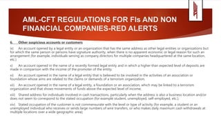 AML-CFT REGULATIONS FOR FIs AND NON
FINANCIAL COMPANIES-RED ALERTS
6. Other suspicious accounts or customers
ix) An account opened by a legal entity or an organization that has the same address as other legal entities or organizations but
for which the same person or persons have signature authority, when there is no apparent economic or legal reason for such an
arrangement (for example, individuals serving as company directors for multiple companies headquartered at the same location,
etc.)
x) An account opened in the name of a recently formed legal entity and in which a higher than expected level of deposits are
made in comparison with the income of the promoter of the entity;
xi) An account opened in the name of a legal entity that is believed to be involved in the activities of an association or
foundation whose aims are related to the claims or demands of a terrorism organization;
xii) An account opened in the name of a legal entity, a foundation or an association, which may be linked to a terrorism
organization and that shows movements of funds above the expected level of income;
xiii) Shared address for individuals involved in cash transactions, particularly when the address is also a business location and/or
does not seem to correspond to the stated occupation (for example student, unemployed, self-employed, etc.);
xiv) Stated occupation of the customer is not commensurate with the level or type of activity (for example, a student or an
unemployed individual who receives or sends large numbers of wire transfers, or who makes daily maximum cash withdrawals at
multiple locations over a wide geographic area);
 