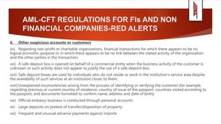 AML-CFT REGULATIONS FOR FIs AND NON
FINANCIAL COMPANIES-RED ALERTS
6. Other suspicious accounts or customers
xv) Regarding non-profit or charitable organizations, financial transactions for which there appears to be no
logical economic purpose or in which there appears to be no link between the stated activity of the organization
and the other parties in the transaction;
xvi) A safe deposit box is opened on behalf of a commercial entity when the business activity of the customer is
unknown or such activity does not appear to justify the use of a safe deposit box;
xvii) Safe deposit boxes are used by individuals who do not reside or work in the institution's service area despite
the availability of such services at an institution closer to them;
xviii) Unexplained inconsistencies arising from the process of identifying or verifying the customer (for example,
regarding previous or current country of residence, country of issue of the passport, countries visited according to
the passport, and documents furnished to confirm name, address and date of birth);
xix) Official embassy business is conducted through personal accounts.
xx) Large deposits on pretext of transfer/disposition of property.
xxi) Frequent and unusual advance payments against imports
 