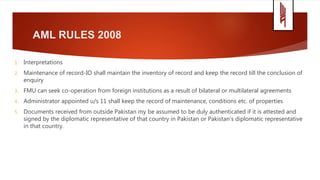 AML RULES 2008
1. Interpretations
2. Maintenance of record-IO shall maintain the inventory of record and keep the record till the conclusion of
enquiry
3. FMU can seek co-operation from foreign institutions as a result of bilateral or multilateral agreements
4. Administrator appointed u/s 11 shall keep the record of maintenance, conditions etc. of properties
5. Documents received from outside Pakistan my be assumed to be duly authenticated if it is attested and
signed by the diplomatic representative of that country in Pakistan or Pakistan’s diplomatic representative
in that country.
 