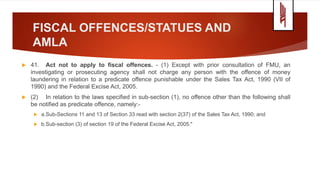 FISCAL OFFENCES/STATUES AND
AMLA
 41. Act not to apply to fiscal offences. - (1) Except with prior consultation of FMU, an
investigating or prosecuting agency shall not charge any person with the offence of money
laundering in relation to a predicate offence punishable under the Sales Tax Act, 1990 (VII of
1990) and the Federal Excise Act, 2005.
 (2) In relation to the laws specified in sub-section (1), no offence other than the following shall
be notified as predicate offence, namely:-
 a.Sub-Sections 11 and 13 of Section 33 read with section 2(37) of the Sales Tax Act, 1990; and
 b.Sub-section (3) of section 19 of the Federal Excise Act, 2005."
 